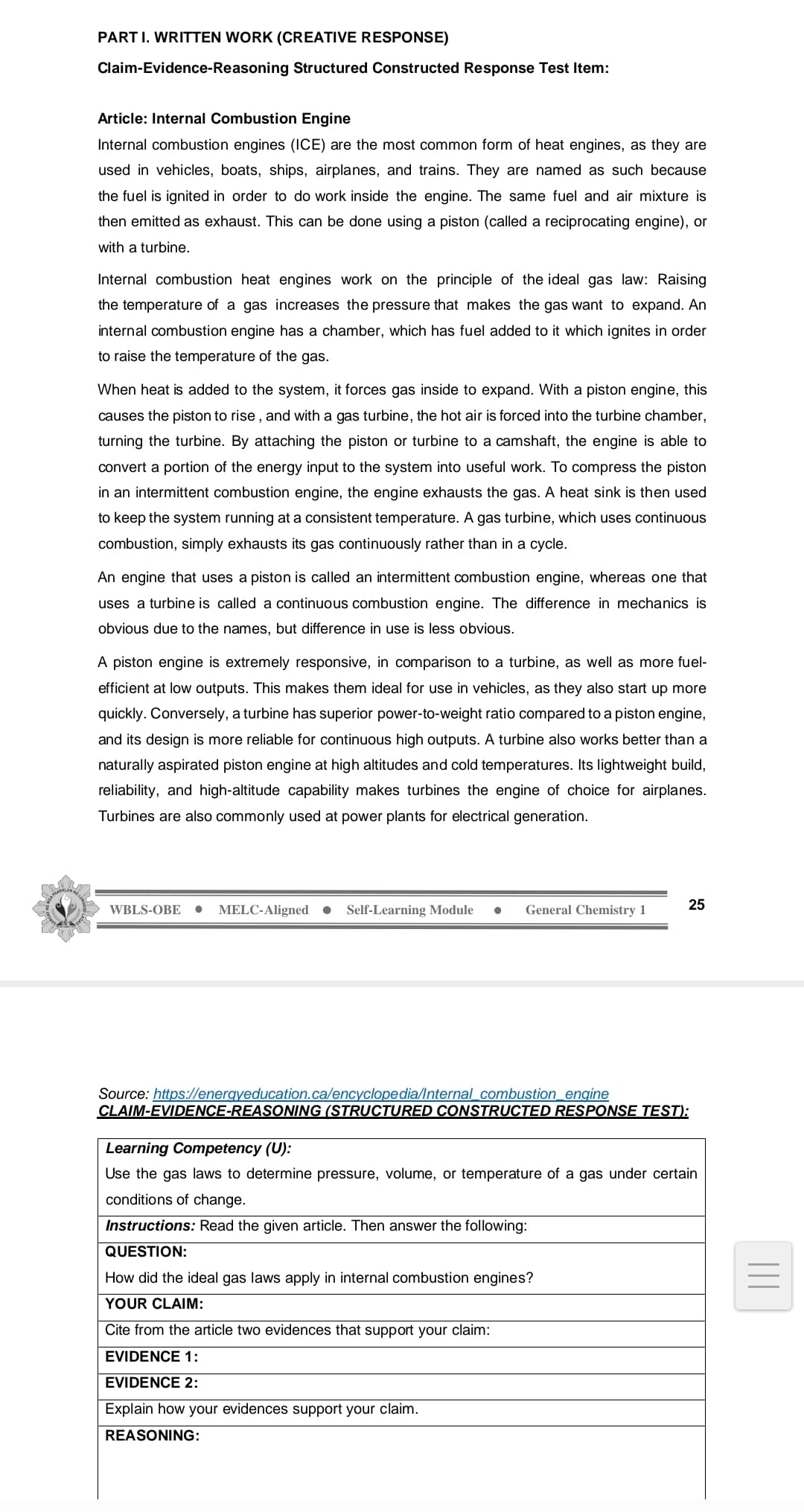 PART I. WRITTEN WORK (CREATIVE RESPONSE)
Claim-Evidence-Reasoning Structured Constructed Response Test Item:
Article: Internal Combustion Engine
Internal combustion engines (ICE) are the most common form of heat engines, as they are
used in vehicles, boats, ships, airplanes, and trains. They are named as such because
the fuel is ignited in order to do work inside the engine. The same fuel and air mixture is
then emitted as exhaust. This can be done using a piston (called a reciprocating engine), or
with a turbine.
Internal combustion heat engines work on the principle of the ideal gas law: Raising
the temperature of a gas increases the pressure that makes the gas want to expand. An
internal combustion engine has a chamber, which has fuel added to it which ignites in order
to raise the temperature of the gas.
When heat is added to the system, it forces gas inside to expand. With a piston engine, this
causes the piston to rise , and with a gas turbine, the hot air is forced into the turbine chamber,
turning the turbine. By attaching the piston or turbine to a camshaft, the engine is able to
convert a portion of the energy input to the system into useful work. To compress the piston
in an intermittent combustion engine, the engine exhausts the gas. A heat sink is then used
to keep the system running at a consistent temperature. A gas turbine, which uses continuous
combustion, simply exhausts its gas continuously rather than in a cycle.
An engine that uses a piston is called an intermittent combustion engine, whereas one that
uses a turbine is called a continuous combustion engine. The difference in mechanics is
obvious due to the names, but difference in use is less obvious.
A piston engine is extremely responsive, in comparison to a turbine, as well as more fuel-
efficient at low outputs. This makes them ideal for use in vehicles, as they also start up more
quickly. Conversely, a turbine has superior power-to-weight ratio compared to a piston engine,
and its design is more reliable for continuous high outputs. A turbine also works better than a
naturally aspirated piston engine at high altitudes and cold temperatures. Its lightweight build,
reliability, and high-altitude capability makes turbines the engine of choice for airplanes.
Turbines are also commonly used at power plants for electrical generation.
WBLS-OBE
MELC-Aligned
Self-Learning Module
General Chemistry 1
25
Source: https://energyeducation.ca/encyclopedia/Internal_combustion_engine
CLAIM-EVIDENCE-REASONING (STRUCTURED CONSTRUCTED RESPONSE TEST):
Learning Competency (U):
Use the gas laws to determine pressure, volume, or temperature of a gas under certain
conditions of change.
Instructions: Read the given article. Then answer the following:
QUESTION:
How did the ideal gas laws apply in internal combustion engines?
YOUR CLAIM:
Cite from the article two evidences that support your claim:
EVIDENCE 1:
EVIDENCE 2:
Explain how your evidences support your claim.
REASONING:
||
