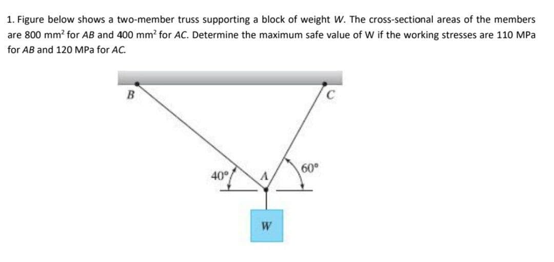 1. Figure below shows a two-member truss supporting a block of weight W. The cross-sectional areas of the members
are 800 mm? for AB and 400 mm? for AC. Determine the maximum safe value of W if the working stresses are 110 MPa
for AB and 120 MPa for AC.
60°
40°
W
