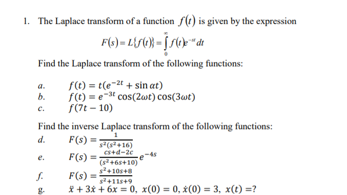 1. The Laplace transform of a function f(t) is given by the expression
F(s)= L{f(} = [S(@}*dt
Find the Laplace transform of the following functions:
f (t) = t(e¬2t + sin at)
f(t) = e-3t cos(2wt) cos(3wt)
ƒ(7t – 10)
а.
b.
с.
Find the inverse Laplace transform of the following functions:
1
d.
F(s) =
s²(s²+16)
cs+d-2c
-4s
(s2 +6s+10)
s² +10s+8
F (s) =
е.
f.
F(s) =
s² +11s+9
g.
* + 3x + 6x = 0, x(0) = 0, x(0) = 3, x(t) =?
