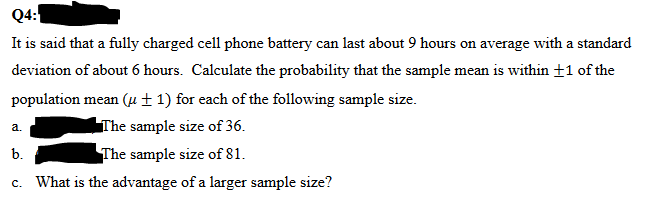 Q4:
It is said that a fully charged cell phone battery can last about 9 hours on average with a standard
deviation of about 6 hours. Calculate the probability that the sample mean is within +1 of the
population mean (+1) for each of the following sample size.
The sample size of 36.
b.
The sample size of 81.
c. What is the advantage of a larger sample size?
a.