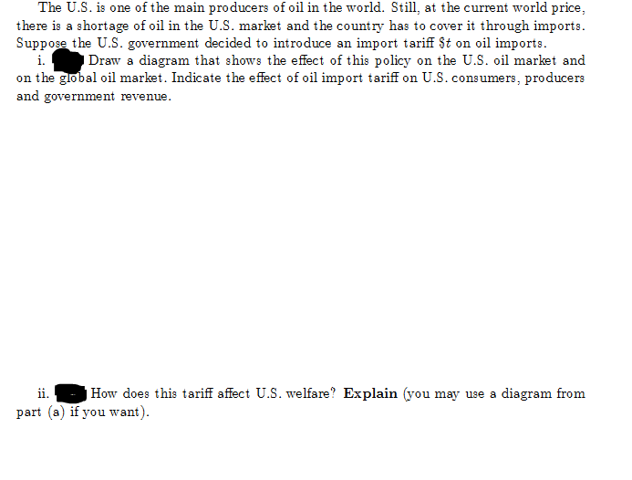 The U.S. is one of the main producers of oil in the world. Still, at the current world price,
there is a shortage of oil in the U.S. market and the country has to cover it through imports.
Suppose the U.S. government decided to introduce an import tariff St on oil imports.
i.
Draw a diagram that shows the effect of this policy on the U.S. oil market and
on the global oil market. Indicate the effect of oil import tariff on U.S. consumers, producers
and government revenue.
ii.
How does this tariff affect U.S. welfare? Explain (you may use a diagram from
part (a) if you want).