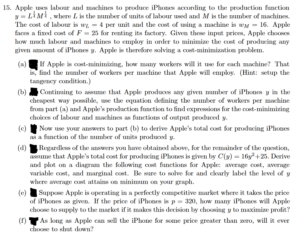 15. Apple uses labour and machines to produce iPhones according to the production function
y = LM, where L is the number of units of labour used and M is the number of machines.
The cost of labour is w₁ = 4 per unit and the cost of using a machine is wM = 16. Apple
faces a fixed cost of F = 25 for renting its factory. Given these input prices, Apple chooses
how much labour and machines to employ in order to minimize the cost of producing any
given amount of iPhones y. Apple is therefore solving a cost-minimization problem.
(a) If Apple is cost-minimizing, how many workers will it use for each machine? That
is, find the number of workers per machine that Apple will employ. (Hint: setup the
tangency condition.)
Continuing to assume that Apple produces any given number of iPhones y in the
cheapest way possible, use the equation defining the number of workers per machine
from part (a) and Apple's production function to find expressions for the cost-minimizing
choices of labour and machines as functions of output produced y.
(f)
Now use your answers to part (b) to derive Apple's total cost for producing iPhones
as a function of the number of units produced y.
Regardless of the answers you have obtained above, for the remainder of the question,
assume that Apple's total cost for producing iPhones is given by C(y) = 16y²+25. Derive
and plot on a diagram the following cost functions for Apple: average cost, average
variable cost, and marginal cost. Be sure to solve for and clearly label the level of y
where average cost attains on minimum on your graph.
(e)
Suppose Apple is operating in a perfectly competitive market where it takes the price
of iPhones as given. If the price of iPhones is p = 320, how many iPhones will Apple
choose to supply to the market if it makes this decision by choosing y to maximize profit?
As long as Apple can sell the iPhone for some price greater than zero, will it ever
choose to shut down?