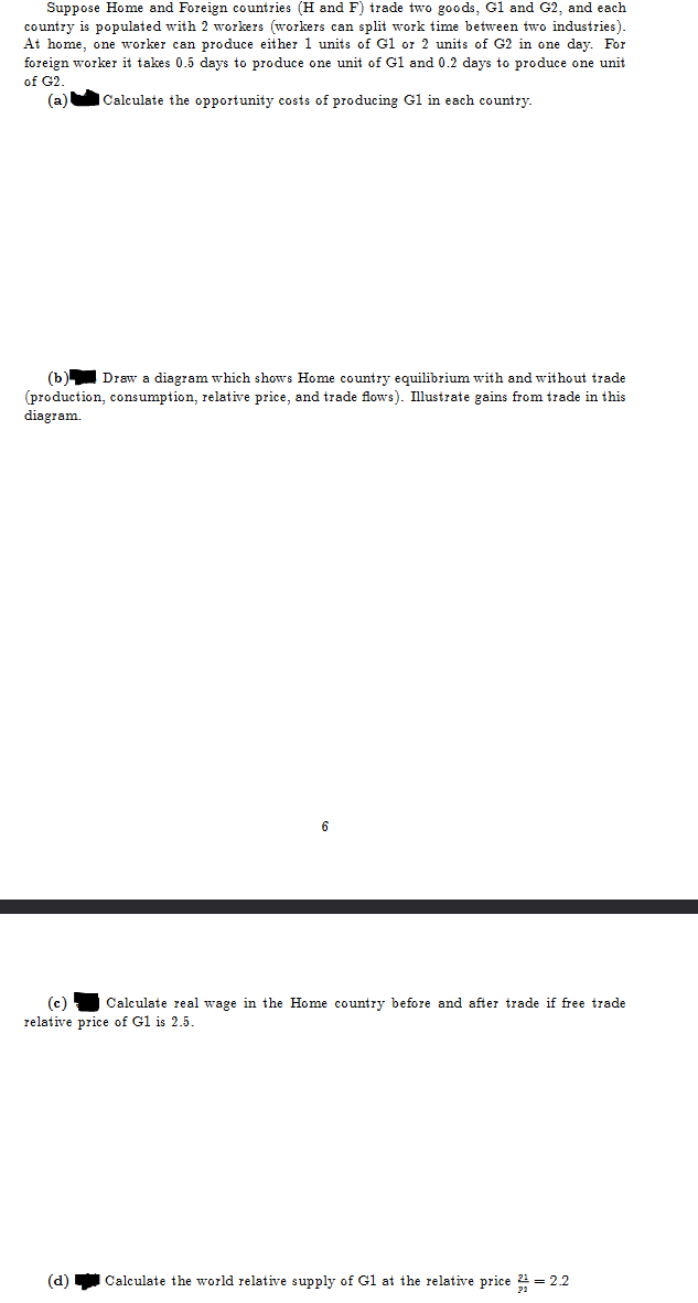 Suppose Home and Foreign countries (H and F) trade two goods, G1 and G2, and each
country is populated with 2 workers (workers can split work time between two industries).
At home, one worker can produce either 1 units of G1 or 2 units of G2 in one day. For
foreign worker takes 0.5 days to produce one unit of G1 and 0.2 days to produce one unit
of G2.
(a)
Calculate the opportunity costs of producing G1 in each country.
(b) Draw a diagram which shows Home country equilibrium with and without trade
(production, consumption, relative price, and trade flows). Illustrate gains from trade in this
diagram.
(c) Calculate real wage in the Home country before and after trade if free trade
relative price of G1 is 2.5.
(d) Calculate the world relative supply of G1 at the relative price 2 = 2.2