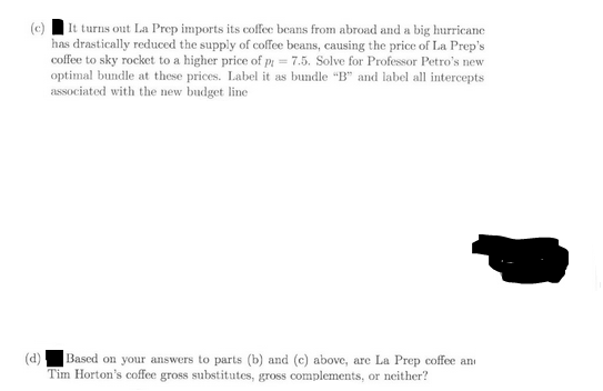 (c)
It turns out La Prep imports its coffee beans from abroad and a big hurricane
has drastically reduced the supply of coffee beans, causing the price of La Prep's
coffee to sky rocket to a higher price of p= 7.5. Solve for Professor Petro's new
optimal bundle at these prices. Label it as bundle "B" and label all intercepts
associated with the new budget line
(d)
Based on your answers to parts (b) and (c) above, are La Prep coffee an
Tim Horton's coffee gross substitutes, gross complements, or neither?