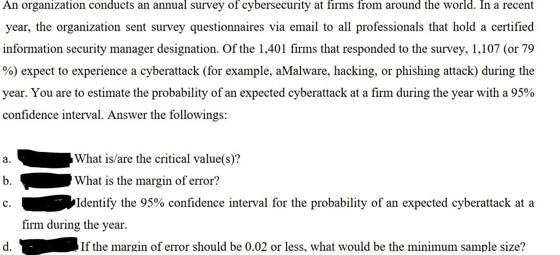 An organization conducts an annual survey of cybersecurity at firms from around the world. In a recent
year, the organization sent survey questionnaires via email to all professionals that hold a certified
information security manager designation. Of the 1,401 firms that responded to the survey, 1,107 (or 79
%) expect to experience a cyberattack (for example, aMalware, hacking, or phishing attack) during the
year. You are to estimate the probability of an expected cyberattack at a firm during the year with a 95%
confidence interval. Answer the followings:
a.
b.
C.
d.
What is/are the critical value(s)?
What is the margin of error?
Identify the 95% confidence interval for the probability of an expected cyberattack at a
firm during the year.
If the margin of error should be 0.02 or less, what would be the minimum sample size?