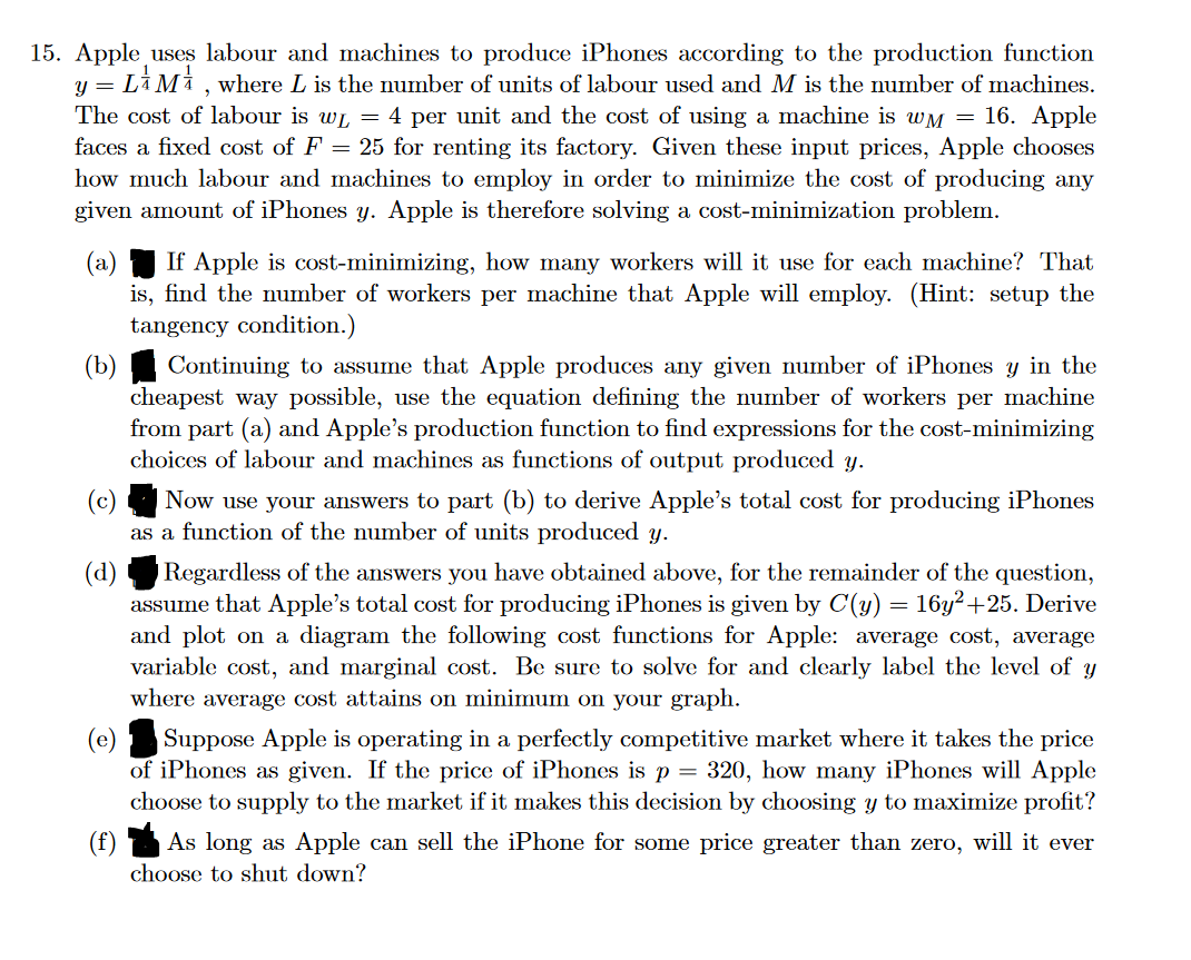 15. Apple uses labour and machines to produce iPhones according to the production function
y = LM, where L is the number of units of labour used and M is the number of machines.
The cost of labour is w = 4 per unit and the cost of using a machine is wM = 16. Apple
faces a fixed cost of F = 25 for renting its factory. Given these input prices, Apple chooses
how much labour and machines to employ in order to minimize the cost of producing any
given amount of iPhones y. Apple is therefore solving a cost-minimization problem.
(a) If Apple is cost-minimizing, how many workers will it use for each machine? That
is, find the number of workers per machine that Apple will employ. (Hint: setup the
tangency condition.)
(b)
Continuing to assume that Apple produces any given number of iPhones y in the
cheapest way possible, use the equation defining the number of workers per machine
from part (a) and Apple's production function to find expressions for the cost-minimizing
choices of labour and machines as functions of output produced y.
Now use your answers to part (b) to derive Apple's total cost for producing iPhones
as a function of the number of units produced y.
(d)
Regardless of the answers you have obtained above, for the remainder of the question,
assume that Apple's total cost for producing iPhones is given by C(y) = 16y²+25. Derive
and plot on a diagram the following cost functions for Apple: average cost, average
variable cost, and marginal cost. Be sure to solve for and clearly label the level of y
where average cost attains on minimum on your graph.
(e)
Suppose Apple is operating in a perfectly competitive market where it takes the price
of iPhones as given. If the price of iPhones is p = 320, how many iPhones will Apple
choose to supply to the market if it makes this decision by choosing y to maximize profit?
As long as Apple can sell the iPhone for some price greater than zero, will it ever
choose to shut down?