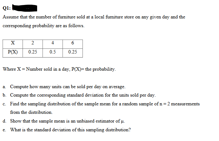 Q1:
Assume that the number of furniture sold at a local furniture store on any given day and the
corresponding probability are as follows.
X
P(X)
2
0.25
4
0.5
6
0.25
Where X = Number sold in a day, P(X)= the probability.
a. Compute how many units can be sold per day on average.
b. Compute the corresponding standard deviation for the units sold per day.
c. Find the sampling distribution of the sample mean for a random sample of n = 2 measurements
from the distribution.
d. Show that the sample mean is an unbiased estimator of μ.
e. What is the standard deviation of this sampling distribution?