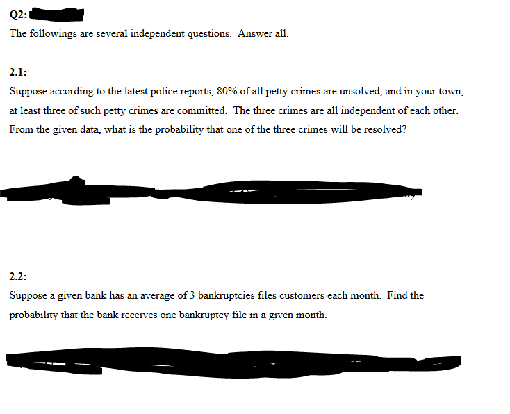 Q2:1
The followings are several independent questions. Answer all.
2.1:
Suppose according to the latest police reports, 80% of all petty crimes are unsolved, and in your town,
at least three of such petty crimes are committed. The three crimes are all independent of each other.
From the given data, what is the probability that one of the three crimes will be resolved?
2.2:
Suppose a given bank has an average of 3 bankruptcies files customers each month. Find the
probability that the bank receives one bankruptcy file in a given month.