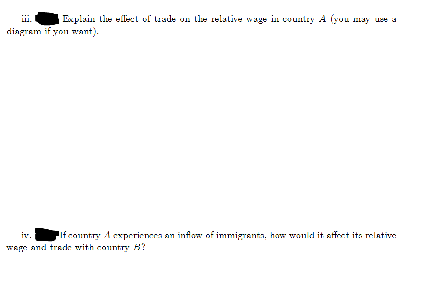 iii.
Explain the effect of trade on the relative wage in country A (you may use a
diagram if you want).
iv.
If country A experiences an inflow of immigrants, how would it affect its relative
wage and trade with country B?