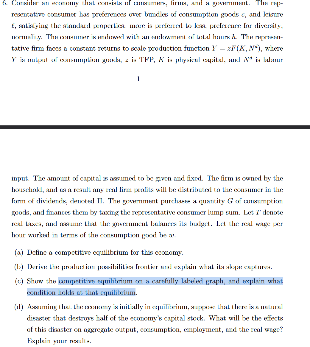 6. Consider an economy that consists of consumers, firms, and a government. The rep-
resentative consumer has preferences over bundles of consumption goods c, and leisure
l, satisfying the standard properties: more is preferred to less; preference for diversity;
normality. The consumer is endowed with an endowment of total hours h. The represen-
tative firm faces a constant returns to scale production function Y = zF(K, Nd), where
Y is output of consumption goods, z is TFP, K is physical capital, and Nª is labour
1
input. The amount of capital is assumed to be given and fixed. The firm is owned by the
household, and as a result any real firm profits will be distributed to the consumer in the
form of dividends, denoted II. The government purchases a quantity G of consumption
goods, and finances them by taxing the representative consumer lump-sum. Let T denote
real taxes, and assume that the government balances its budget. Let the real wage per
hour worked in terms of the consumption good be w.
(a) Define a competitive equilibrium for this economy.
(b) Derive the production possibilities frontier and explain what its slope captures.
(c) Show the competitive equilibrium on a carefully labeled graph, and explain what
condition holds at that equilibrium.
(d) Assuming that the economy is initially in equilibrium, suppose that there is a natural
disaster that destroys half of the economy's capital stock. What will be the effects
of this disaster on aggregate output, consumption, employment, and the real wage?
Explain your results.