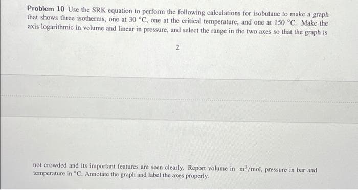 Problem 10 Use the SRK equation to perform the following calculations for isobutane to make a graph
that shows three isotherms, one at 30 °C, one at the critical temperature, and one at 150 °C. Make the
axis logarithmic in volume and linear in pressure, and select the range in the two axes so that the graph is
2
not crowded and its important features are seen clearly. Report volume in m³/mol, pressure in bar and
temperature in °C. Annotate the graph and label the axes properly.
