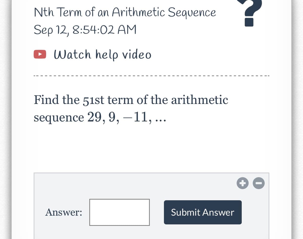 Nth Term of an Arithmetic Sequence
Sep 12, 8:54:02 AM
Watch help video
Find the 51st term of the arithmetic
sequence 29, 9, -11,...
Answer:
Submit Answer