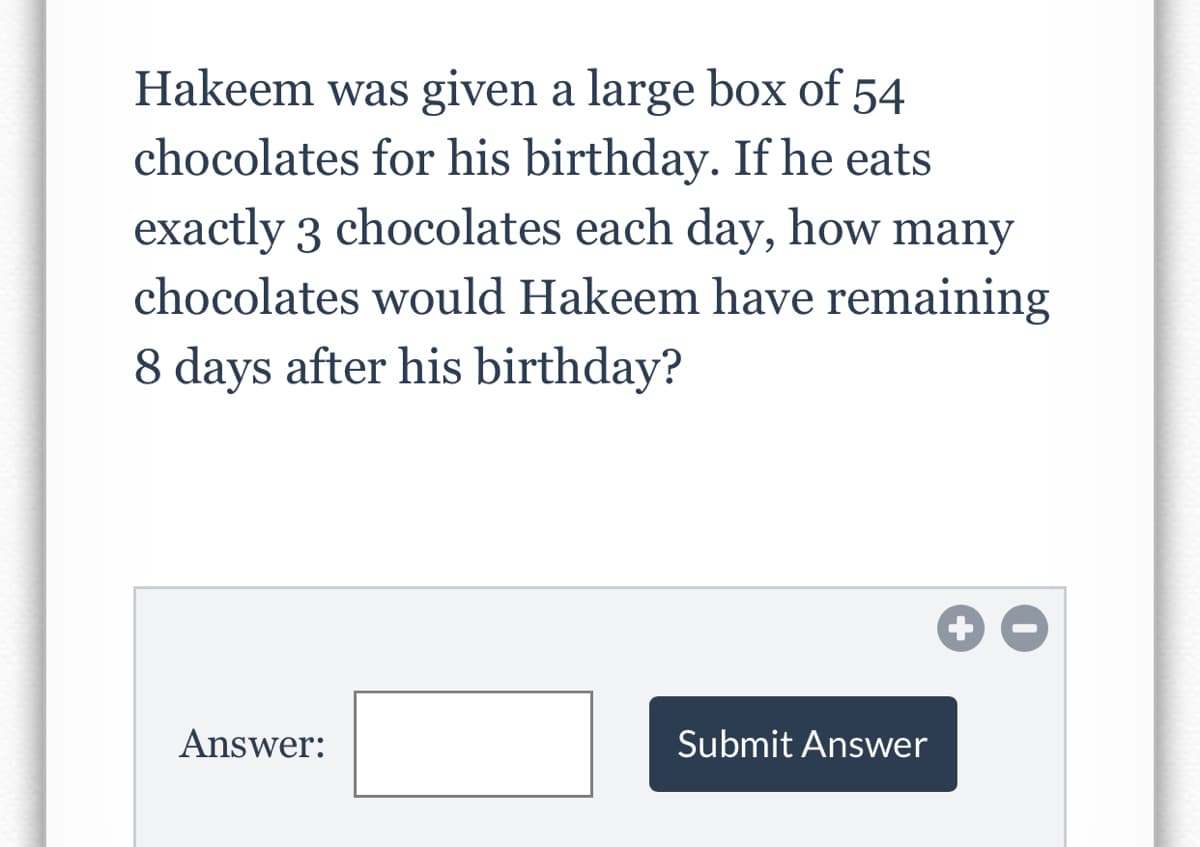 Hakeem was given a large box of 54
chocolates for his birthday. If he eats
exactly 3 chocolates each day, how many
chocolates would Hakeem have remaining
8 days after his birthday?
Answer:
Submit Answer
