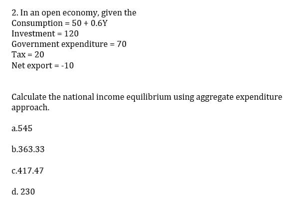 2. In an open economy, given the
Consumption = 50+ 0.6Y
Investment = 120
Government expenditure = 70
Tax = 20
Net export = -10
Calculate the national income equilibrium using aggregate expenditure
approach.
a.545
b.363.33
c.417.47
d. 230