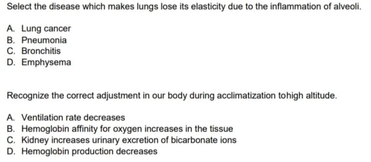 Select the disease which makes lungs lose its elasticity due to the inflammation of alveoli.
A. Lung cancer
B. Pneumonia
C. Bronchitis
D. Emphysema
Recognize the correct adjustment in our body during acclimatization tohigh altitude.
A. Ventilation rate decreases
B. Hemoglobin affinity for oxygen increases in the tissue
C. Kidney increases urinary excretion of bicarbonate ions
D. Hemoglobin production decreases
