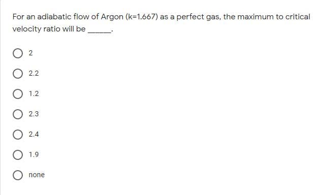 For an adiabatic flow of Argon (k=1.667) as a perfect gas, the maximum to critical
velocity ratio will be
2
2.2
1.2
2.3
O 2.4
1.9
none

