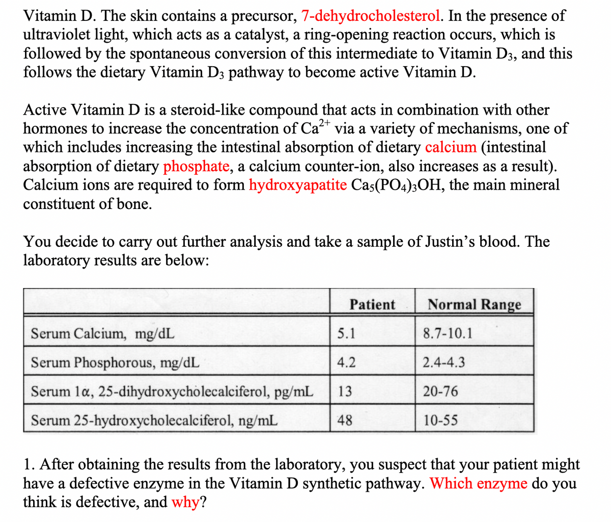 Vitamin D. The skin contains a precursor, 7-dehydrocholesterol. In the presence of
ultraviolet light, which acts as a catalyst, a ring-opening reaction occurs, which is
followed by the spontaneous conversion of this intermediate to Vitamin D3, and this
follows the dietary Vitamin D3 pathway to become active Vitamin D.
2+
Active Vitamin D is a steroid-like compound that acts in combination with other
hormones to increase the concentration of Ca²+ via a variety of mechanisms, one of
which includes increasing the intestinal absorption of dietary calcium (intestinal
absorption of dietary phosphate, a calcium counter-ion, also increases as a result).
Calcium ions are required to form hydroxyapatite Ca5(PO4)3OH, the main mineral
constituent of bone.
You decide to carry out further analysis and take a sample of Justin's blood. The
laboratory results are below:
Patient
Serum Calcium, mg/dL
5.1
Serum Phosphorous, mg/dL
4.2
Serum 1a, 25-dihydroxycholecalciferol, pg/mL 13
Serum 25-hydroxycholecalciferol, ng/mL
48
Normal Range
8.7-10.1
2.4-4.3
20-76
10-55
1. After obtaining the results from the laboratory, you suspect that your patient might
have a defective enzyme in the Vitamin D synthetic pathway. Which enzyme do you
think is defective, and why?