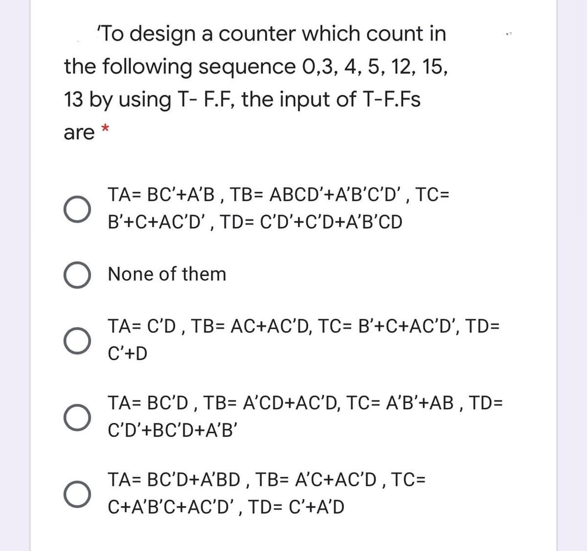 To design a counter which count in
the following sequence 0,3, 4, 5, 12, 15,
13 by using T- F.F, the input of T-F.Fs
are
TA= BC'+A'B , TB= ABCD'+A'B'C'D' , TC=
B'+C+AC'D' , TD= C'D'+C'D+A'B'CD
O None of them
TA= C'D , TB= AC+AC'D, TC= B'+C+AC'D', TD=
C'+D
TA= BC'D, TB= A'CD+AC'D, TC= A'B'+AB , TD=
C'D'+BC'D+A'B'
TA= BC'D+A'BD , TB= A'C+AC'D , TC=
C+A'B'C+AC'D' , TD= C'+A'D
