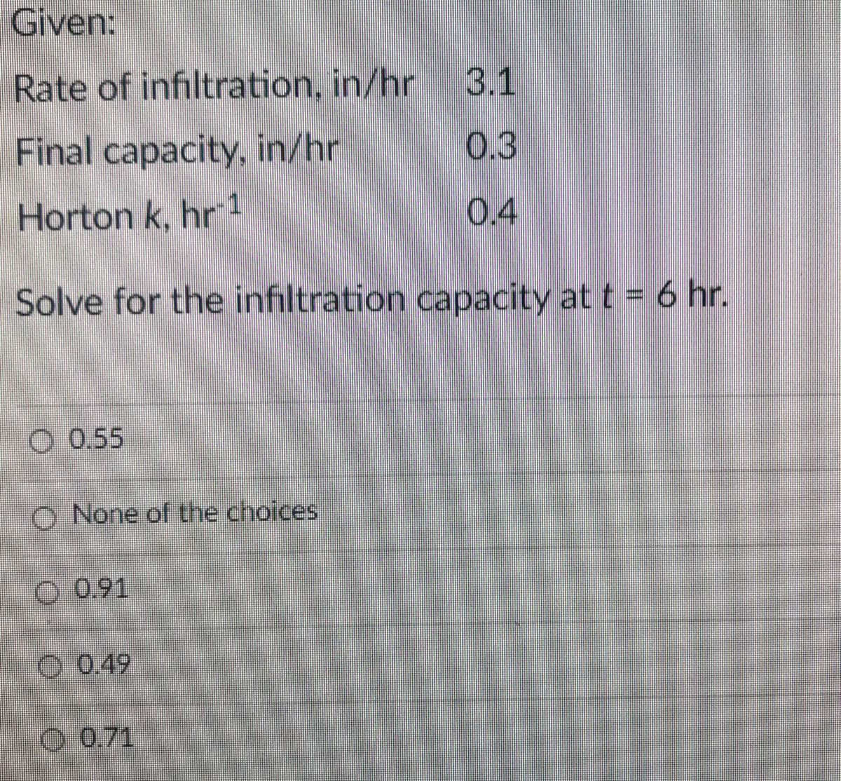 Given:
Rate of infiltration, in/hr
3.1
Final capacity, in/hr
0.3
Horton k, hr
0.4
Solve for the infiltration capacity at t = 6 hr.
O 0.55
O None of the choices
O0,91
O 0.49
0 0.71
