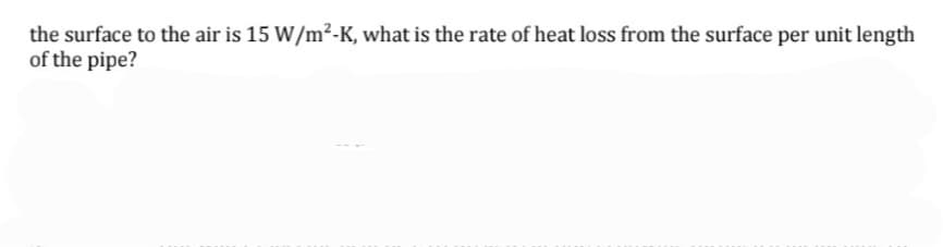 the surface to the air is 15 W/m?-K, what is the rate of heat loss from the surface per unit length
of the pipe?
