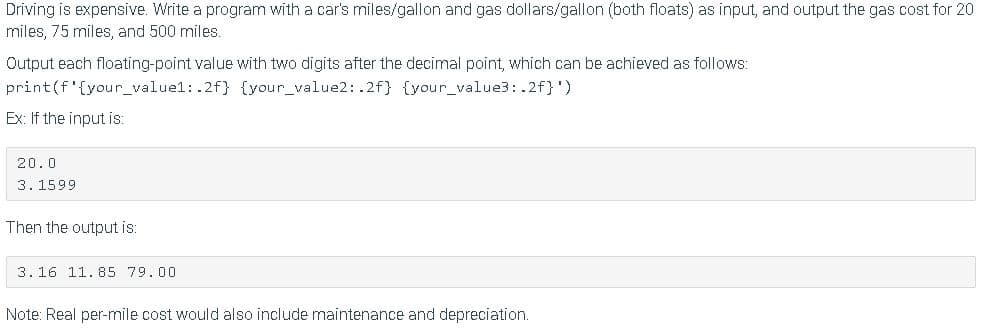 Driving is expensive. Write a program with a car's miles/gallon and gas dollars/gallon (both floats) as input, and output the gas cost for 20
miles, 75 miles, and 500 miles.
Output each floating-point value with two digits after the decimal point, which can be achieved as follows:
print(f'{your_valuel: .2f} {your_value2: .2f} {your_value3: .2f}')
Ex: If the input is:
20.0
3.1599
Then the output is:
3. 16 11.85 79.00
Note: Real per-mile cost would also include maintenance and depreciation.
