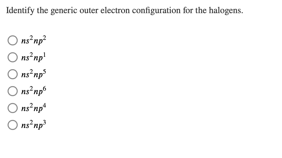 Identify the generic outer electron configuration for the halogens.
ns² np²
ns²np¹
ns² np³
ns² np6
O ns²np4
ns² np³