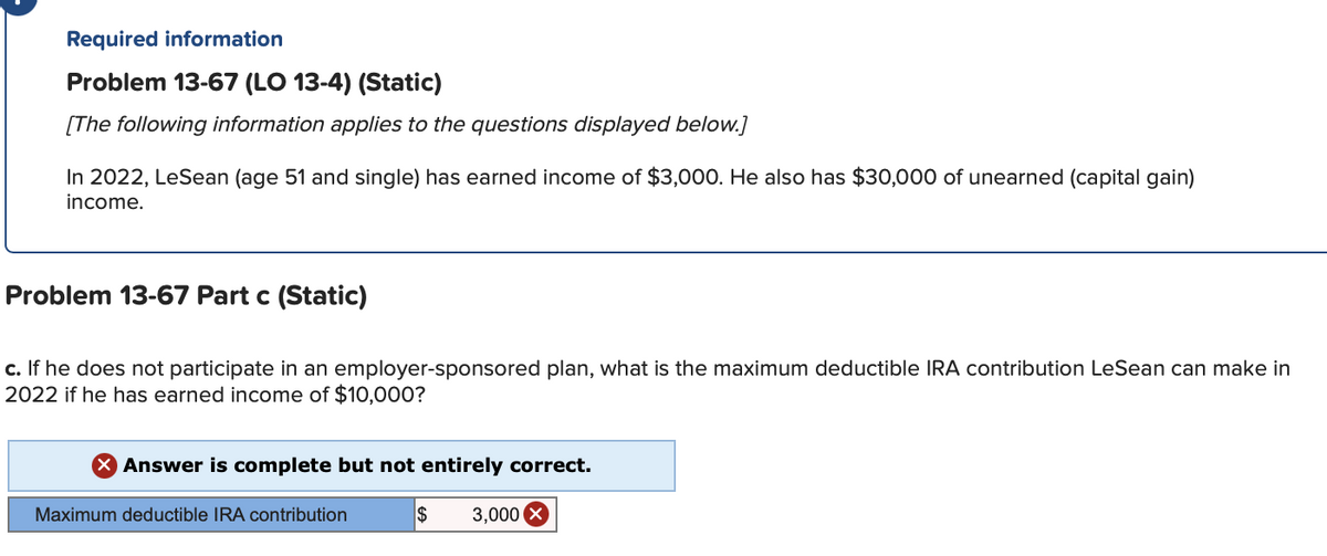 Required information
Problem 13-67 (LO 13-4) (Static)
[The following information applies to the questions displayed below.]
In 2022, LeSean (age 51 and single) has earned income of $3,000. He also has $30,000 of unearned (capital gain)
income.
Problem 13-67 Part c (Static)
c. If he does not participate in an employer-sponsored plan, what is the maximum deductible IRA contribution LeSean can make in
2022 if he has earned income of $10,000?
Answer is complete but not entirely correct.
$ 3,000 X
Maximum deductible IRA contribution