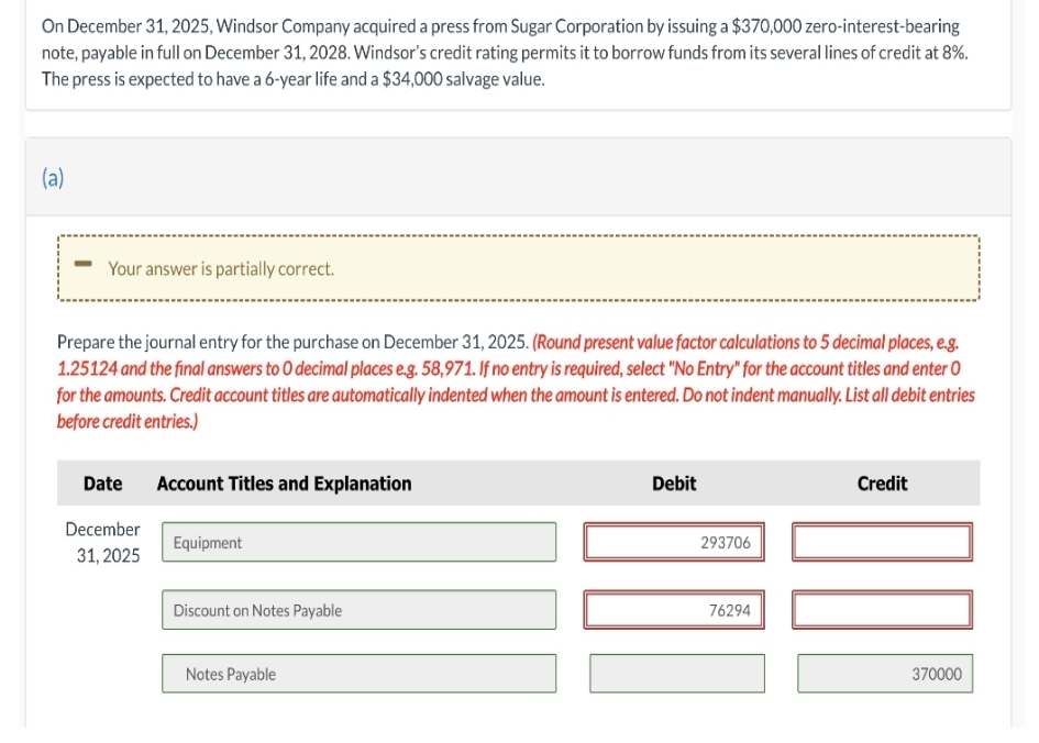 On December 31, 2025, Windsor Company acquired a press from Sugar Corporation by issuing a $370,000 zero-interest-bearing
note, payable in full on December 31, 2028. Windsor's credit rating permits it to borrow funds from its several lines of credit at 8%.
The press is expected to have a 6-year life and a $34,000 salvage value.
(a)
Your answer is partially correct.
Prepare the journal entry for the purchase on December 31, 2025. (Round present value factor calculations to 5 decimal places, e.g.
1.25124 and the final answers to O decimal places e.g. 58,971. If no entry is required, select "No Entry" for the account titles and enter O
for the amounts. Credit account titles are automatically indented when the amount is entered. Do not indent manually. List all debit entries
before credit entries.)
Date
December
31, 2025
Account Titles and Explanation
Equipment
Discount on Notes Payable
Notes Payable
Debit
293706
76294
Credit
100
370000