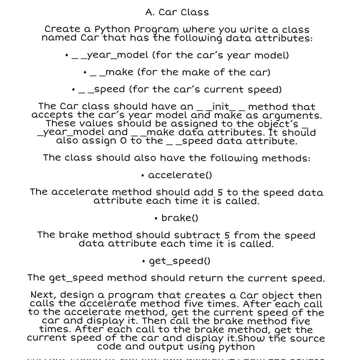 A. Car Class
Create a Python Program where you write a class
named Car that has the following data attributes:
• _ _year_model (for the car's year model)
• __make (for the make of the car)
• _ _speed (for the car's current speed)
The Car class should have an _init_ method that
accepts the car's year model and make as arguments.
These values should be assigned to the object's
_year_model and
make data attributes. It should
also assign 0 to the __speed data attribute.
The class should also have the following methods:
accelerate()
The accelerate method should add 5 to the speed data
attribute each time it is called.
brake()
The brake method should subtract 5 from the speed
data attribute each time it is called.
• get_speed()
The get_speed method should return the current speed.
Next, design a program that creates a Car object then
calls the accelerate method five times. After each call
to the accelerate method, get the current speed of the
car and display it. Then call the brake method five
times. After each call to the brake method, get the
current speed of the car and display it. Show the source
code and output using python