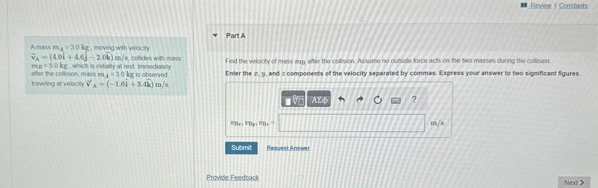 Part A
Review | Constants
A mass mд=3.0 kg, moving with velocity
VA=(4.0i +4.6j - 2.0k) m/s, collides with mass
mp = 5.0 kg, which is initially at rest. Immediately
after the collision, mass mд = 3.0 kg is observed
traveling at velocity VA = (-1.61 +3.4k) m/s.
Find the velocity of mass mp after the collision. Assume no outside force acts on the two masses during the collision.
Enter the x, y, and z components of the velocity separated by commas. Express your answer to two significant figures.
UBI, VBy, UB₂ =
ΕΠΙ ΑΣΦ
70
Submit
Request Answer
Provide Feedback
?
m/s
Next >
