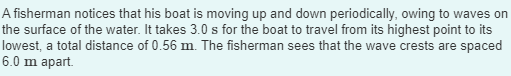 A fisherman notices that his boat is moving up and down periodically, owing to waves on
the surface of the water. It takes 3.0 s for the boat to travel from its highest point to its
lowest, a total distance of 0.56 m. The fisherman sees that the wave crests are spaced
6.0 m apart.