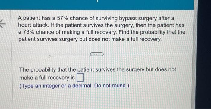 -
A patient has a 57% chance of surviving bypass surgery after a
heart attack. If the patient survives the surgery, then the patient has
a 73% chance of making a full recovery. Find the probability that the
patient survives surgery but does not make a full recovery.
The probability that the patient survives the surgery but does not
make a full recovery is
(Type an integer or a decimal. Do not round.)
