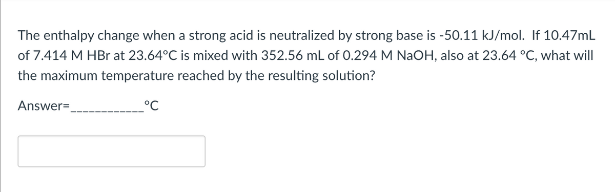 The enthalpy change when a strong acid is neutralized by strong base is -50.11 kJ/mol. If 10.47mL
of 7.414 M HBr at 23.64°C is mixed with 352.56 mL of 0.294 M NaOH, also at 23.64 °C, what will
the maximum temperature reached by the resulting solution?
Answer=
°℃