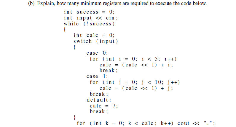 (b) Explain, how many minimum registers are required to execute the code below.
int success = 0;
int input <<< cin;
while (!success)
{
int calc = 0;
switch (input)
{
case 0:
for (int i = 0; i < 5; i++)
calc = (calc << 1) + i;
break;
case 1:
for (int j = 0; j < 10; j++)
calc = (calc << 1) + j;
break;
default:
calc = 7;
break;
}
for (int k = 0; k < calc; k++) cout <<
".";