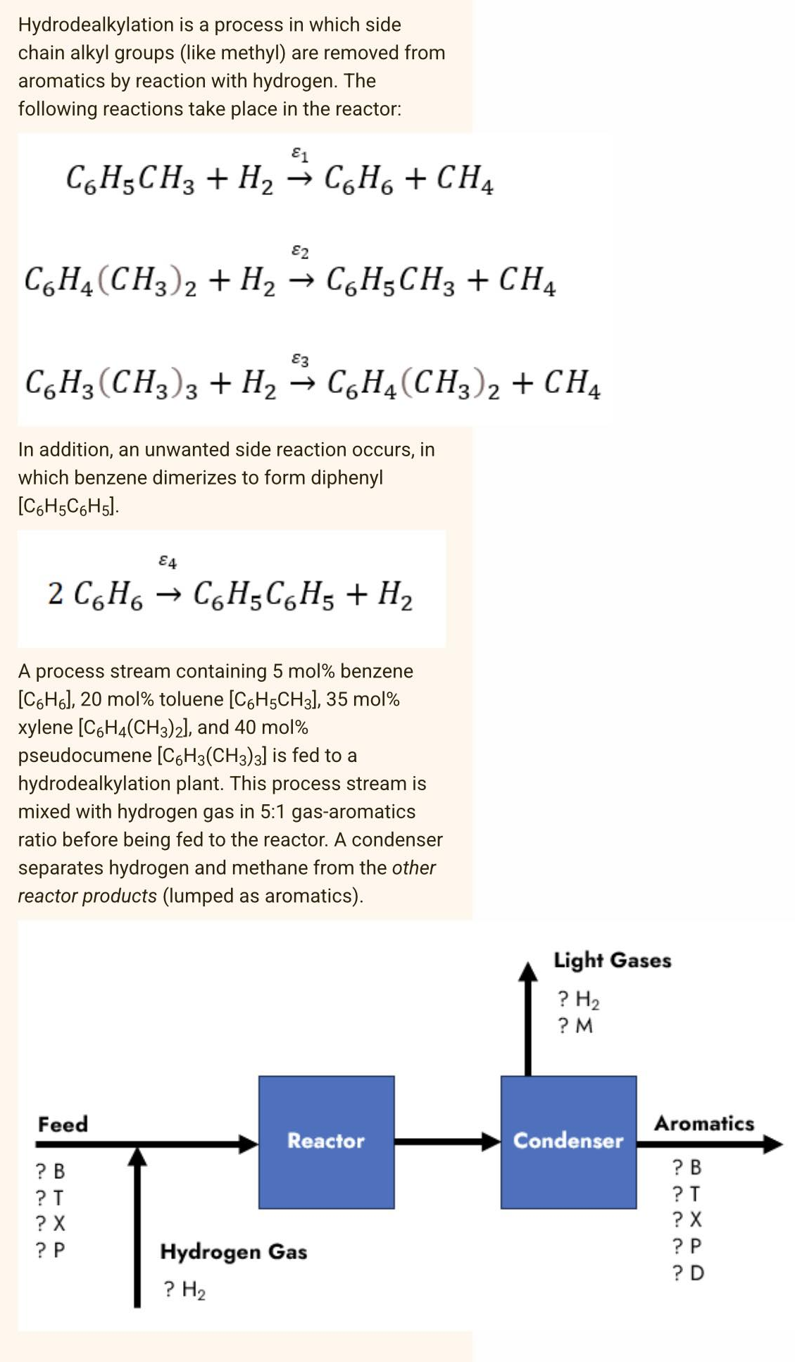 Hydrodealkylation
is a process in which side
chain alkyl groups (like methyl) are removed from
aromatics by reaction with hydrogen. The
following reactions take place in the reactor:
E1
C6H5CH3 + H₂ → C6H6 + CH4
82
C6H4(CH3)2 + H₂ → C6H5CH3 + CH4
€3
C6H3(CH3)3 + H₂ → C6H4(CH3)2 + CH4
In addition, an unwanted side reaction occurs, in
which benzene dimerizes to form diphenyl
[C6H5C6H5].
2 C₂H₂
C6H5C6H5 + H₂
A process stream containing 5 mol % benzene
[C6H6], 20 mol% toluene [C6H5CH3], 35 mol%
xylene [C6H4(CH3)2], and 40 mol%
pseudocumene [C6H3(CH3)3] is fed to a
hydrodealkylation plant. This process stream is
mixed with hydrogen gas in 5:1 gas-aromatics
ratio before being fed to the reactor. A condenser
separates hydrogen and methane from the other
reactor products (lumped as aromatics).
Feed
? B
? T
? X
? P
84
Reactor
Hydrogen Gas
? H₂
Light Gases
? H₂
? M
Condenser
Aromatics
? B
?T
? X
?P
?D