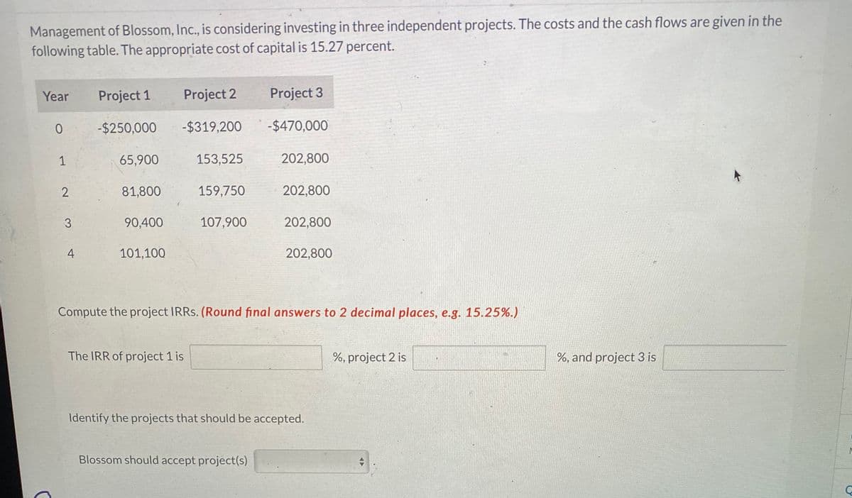 Management of Blossom, Inc., is considering investing in three independent projects. The costs and the cash flows are given in the
following table. The appropriate cost of capital is 15.27 percent.
Year
Project 1
Project 2
Project 3
0
-$250,000
-$319,200
-$470,000
1
65,900
153,525
202,800
2
81,800
159,750
202,800
3
90,400
107,900
202,800
4
101,100
202,800
Compute the project IRRs. (Round final answers to 2 decimal places, e.g. 15.25%.)
The IRR of project 1 is
Identify the projects that should be accepted.
Blossom should accept project(s)
%, project 2 is
%, and project 3 is
C