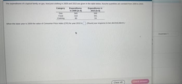 The expenditures of a typical family on gas, food,and clothing in 2009 and 2010 are given in the table below. Assume quantses are constant trom 2009 to 2010.
Expenditures
in 2009 (in S)
S60
310
80
Category
Expenditures in
2010 (in S)
Gas
568
Food
341
24
Clothing
When the base year is 2009 the value of Consumer Price index (CPI) for year 2010 is (Round your response to wo decimal places)
Incorrect: 1
Check answer
Clear all

