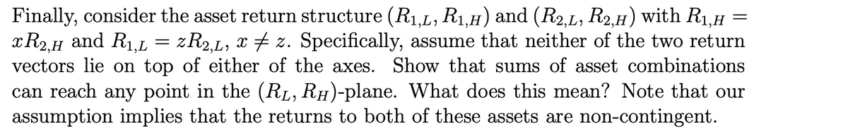 Finally, consider the asset return structure (R1,L, R1,H) and (R2,L, R2,H) with R1,H
xR2.H and R1.L =
vectors lie on top of either of the axes. Show that sums of asset combinations
can reach any point in the (RL, RH)-plane. What does this mean? Note that our
assumption implies that the returns to both of these assets are non-contingent.
zR2.L, x 7 z. Specifically, assume that neither of the two return
