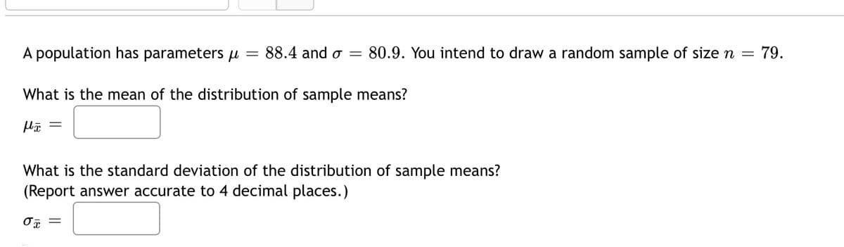A population has parameters u
88.4 and o
80.9. You intend to draw a random sample of size n =
79.
What is the mean of the distribution of sample means?
What is the standard deviation of the distribution of sample means?
(Report answer accurate to 4 decimal places.)
