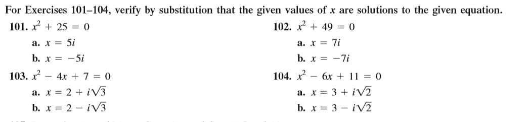 For Exercises 101–104, verify by substitution that the given values of x are solutions to the given equation.
101. x + 25 = 0
102. x + 49 = 0
a. x = 5i
a. x = 7i
b. x = -5i
b. x = -7i
103. x - 4x + 7 = 0
104. x - 6x + 11 = 0
a. x = 2 + iV3
b. x = 2 – iV3
a. x = 3 + iVā
b. x = 3 – iV2
