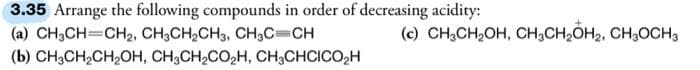 3.35 Arrange the following compounds in order of decreasing acidity:
(a) CH3CH=CH2, CH3CH₂CH3, CH3C=CH
(b) CH3CH₂CH₂OH, CH3CH₂CO₂H, CH₂CHCICO₂H
(c) CH3CH₂OH, CH3CH₂OH₂, CH₂OCH 3