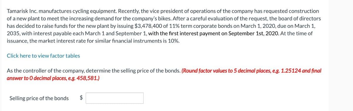 Tamarisk Inc. manufactures cycling equipment. Recently, the vice president of operations of the company has requested construction
of a new plant to meet the increasing demand for the company's bikes. After a careful evaluation of the request, the board of directors
has decided to raise funds for the new plant by issuing $3,478,400 of 11% term corporate bonds on March 1, 2020, due on March 1,
2035, with interest payable each March 1 and September 1, with the first interest payment on September 1st, 2020. At the time of
issuance, the market interest rate for similar financial instruments is 10%.
Click here to view factor tables
As the controller of the company, determine the selling price of the bonds. (Round factor values to 5 decimal places, e.g. 1.25124 and final
answer to O decimal places, e.g. 458,581.)
Selling price of the bonds
$