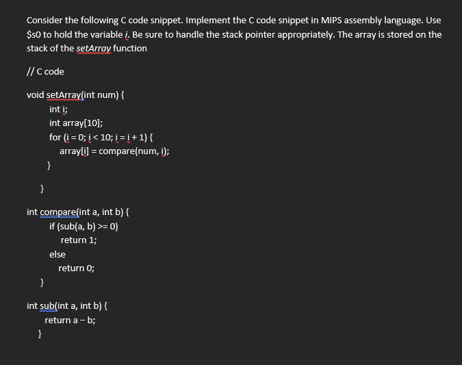 Consider the following C code snippet. Implement the C code snippet in MIPS assembly language. Use
$50 to hold the variable i. Be sure to handle the stack pointer appropriately. The array is stored on the
stack of the setArray function
// C code
void setArraylint num) {
int i;
int array[10];
for (i = 0; i< 10; i =į+1}{
arrayli] = compare(num, i);
}
}
int compare(int a, int b) {
if (sub(a, b) >= 0)
return 1;
else
return 0;
}
int sub(int a, int b) {
return a - b;
}
