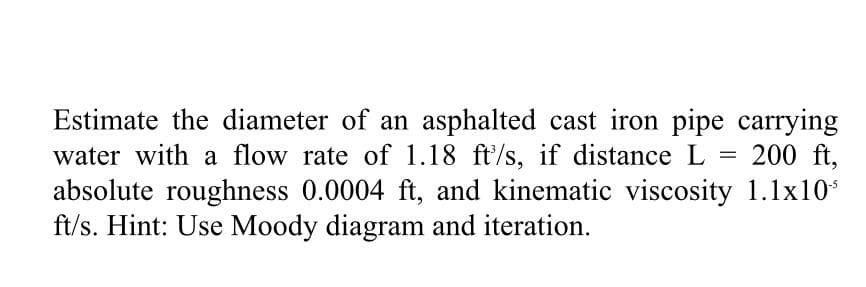 Estimate the diameter of an asphalted cast iron pipe carrying
water with a flow rate of 1.18 ft/s, if distance L
absolute roughness 0.0004 ft, and kinematic viscosity 1.1x10*
ft/s. Hint: Use Moody diagram and iteration.
200 ft,
