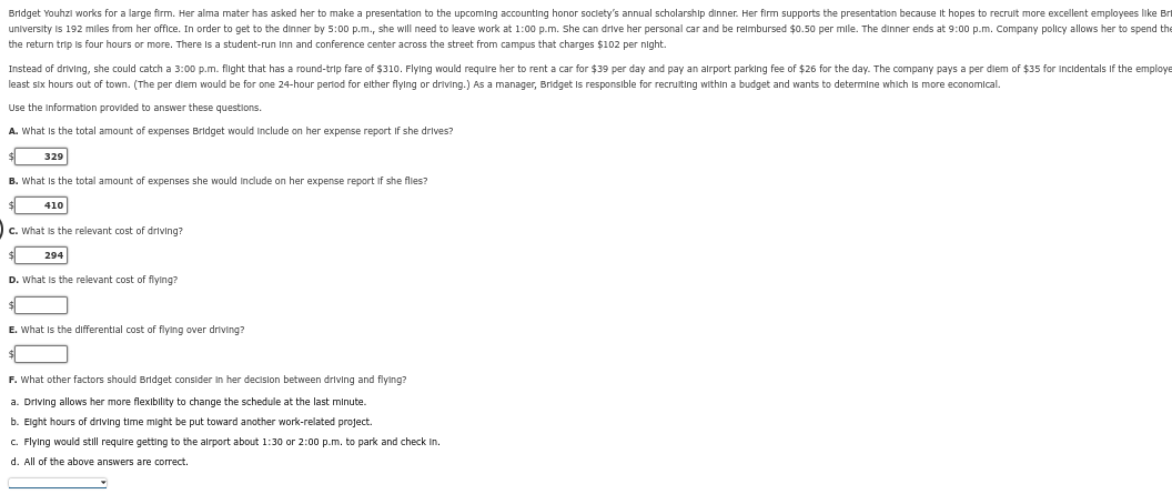 Bridget Youhzl works for a large firm. Her alma mater has asked her to make a presentation to the upcoming accounting honor society's annual scholarship dinner. Her firm supports the presentation because it hopes to recruit more excellent employees like Br
university is 192 miles from her office. In order to get to the dinner by 5:00 p.m., she will need to leave work at 1:00 p.m. She can drive her personal car and be reimbursed $0.50 per mile. The dinner ends at 9:00 p.m. Company policy allows her to spend the
the return trip is four hours or more. There is a student-run Inn and conference center across the street from campus that charges $102 per night.
Instead of driving, she could catch a 3:00 p.m. flight that has a round-trip fare of $310. Flying would require her to rent a car for $39 per day and pay an airport parking fee of $26 for the day. The company pays a per diem of $35 for Incidentals If the employe
least six hours out of town. (The per diem would be for one 24-hour period for either flying or driving.) As a manager, Bridget is responsible for recruiting within a budget and wants to determine which is more economical.
Use the information provided to answer these questions.
A. What is the total amount of expenses Bridget would include on her expense report if she drives?
329
B. What is the total amount of expenses she would include on her expense report if she flies?
410
c. What is the relevant cost of driving?
294
D. What is the relevant cost of flying?
E. What is the differential cost of flying over driving?
F. What other factors should Bridget consider in her decision between driving and flying?
a. Driving allows her more flexibility to change the schedule at the last minute.
b. Eight hours of driving time might be put toward another work-related project.
c. Flying would still require getting to the airport about 1:30 or 2:00 p.m. to park and check in.
d. All of the above answers are correct.