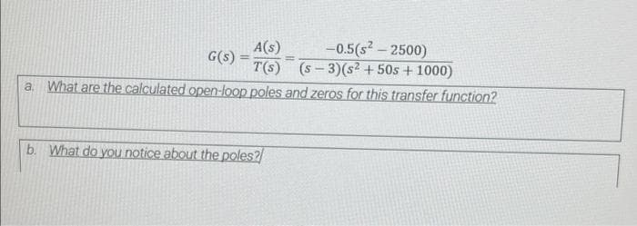 -0.5(s2 - 2500)
A(s)
G(s)
T(s) (s- 3)(s² + 50s + 1000)
a. What are the calculated open-loop poles and zeros for this transfer function?
b. What do you notice about the poles?
