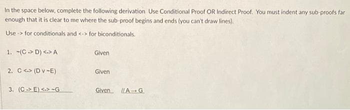 In the space below, complete the following derivation Use Conditional Proof OR Indirect Proof. You must indent any sub-proofs far
enough that it is clear to me where the sub-proof begins and ends (you can't draw lines).
Use -> for conditionals and <-> for biconditionals.
1. -(C-> D) <-> A
Given
2. C <.> (D v -E)
Given
3. (C-> E) <.> -G
Given LA-G
