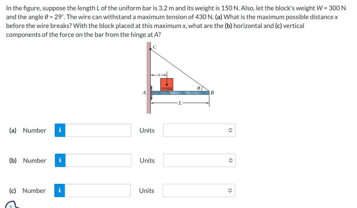 In the figure, suppose the length L of the uniform bar is 3.2 m and its weight is 150 N. Also, let the block's weight W = 300 N
and the angle 0 = 29°. The wire can withstand a maximum tension of 430 N. (a) What is the maximum possible distance x
before the wire breaks? With the block placed at this maximum x, what are the (b) horizontal and (c) vertical
components of the force on the bar from the hinge at A?
A
(a) Number i
Units
(b) Number i
(c) Number
Units
com
Units
L
e
B
<>>
<>
<>