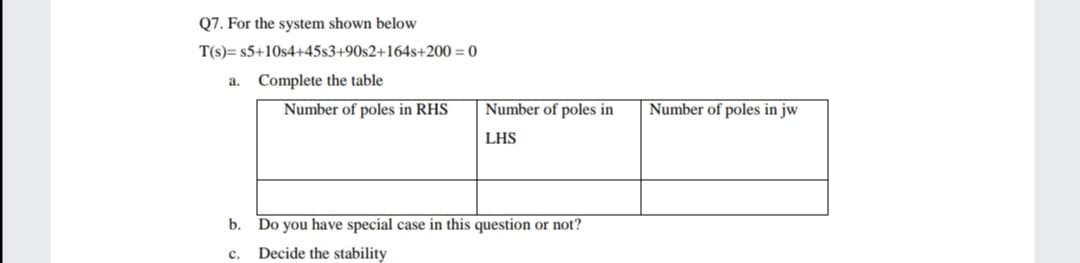 Q7. For the system shown below
T(s)= s5+10s4+45s3+90s2+164s+200 = 0
a. Complete the table
Number of poles in RHS
Number of poles in
Number of poles in jw
LHS
b. Do you have special case in this question or not?
Decide the stability
c.
