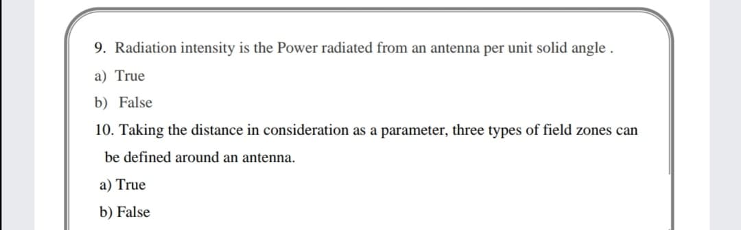 9. Radiation intensity is the Power radiated from an antenna per unit solid angle
a) True
b) False
10. Taking the distance in consideration as a parameter, three types of field zones can
be defined around an antenna.
a) True
b) False
